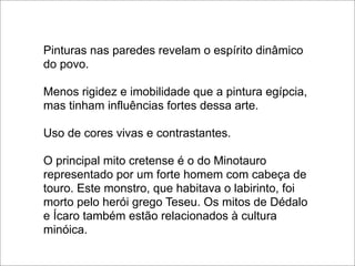 Pinturas nas paredes revelam o espírito dinâmico
do povo.

Menos rigidez e imobilidade que a pintura egípcia,
mas tinham influências fortes dessa arte.

Uso de cores vivas e contrastantes.

O principal mito cretense é o do Minotauro
representado por um forte homem com cabeça de
touro. Este monstro, que habitava o labirinto, foi
morto pelo herói grego Teseu. Os mitos de Dédalo
e Ícaro também estão relacionados à cultura
minóica.
 