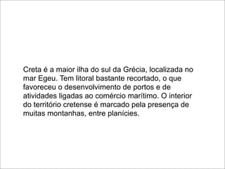 Creta é a maior ilha do sul da Grécia, localizada no
mar Egeu. Tem litoral bastante recortado, o que
favoreceu o desenvolvimento de portos e de
atividades ligadas ao comércio marítimo. O interior
do território cretense é marcado pela presença de
muitas montanhas, entre planícies.
 
