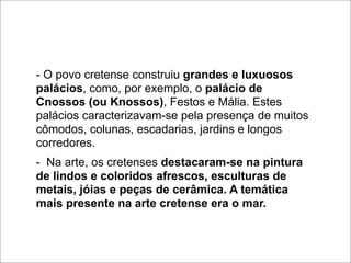 - O povo cretense construiu grandes e luxuosos
palácios, como, por exemplo, o palácio de
Cnossos (ou Knossos), Festos e Mália. Estes
palácios caracterizavam-se pela presença de muitos
cômodos, colunas, escadarias, jardins e longos
corredores.
- Na arte, os cretenses destacaram-se na pintura
de lindos e coloridos afrescos, esculturas de
metais, jóias e peças de cerâmica. A temática
mais presente na arte cretense era o mar.
 