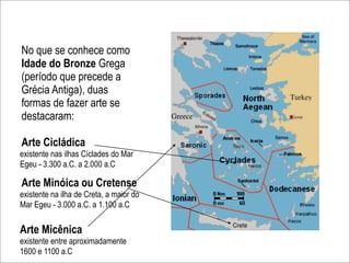 No que se conhece como
Idade do Bronze Grega
(período que precede a
Grécia Antiga), duas
formas de fazer arte se
destacaram:

Arte Cicládica
existente nas ilhas Cíclades do Mar
Egeu - 3.300 a.C. a 2.000 a.C

Arte Minóica ou Cretense
existente na ilha de Creta, a maior do
Mar Egeu - 3.000 a.C. a 1.100 a.C

Arte Micênica
existente entre aproximadamente
1600 e 1100 a.C
 