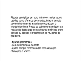 Figuras esculpidas em puro mármore, muitas vezes
usadas como oferenda aos mortos, tinham formato
geométrico e na sua maioria representavam a
imagem feminina. Pouco se sabe sobre a origem e a
motivação dessa arte e se as figuras femininas eram
deuses ou apenas representavam as mulheres de
seu povo.

- figuras geométricas
- sem detalhamento no rosto
- quase sempre representadas com os braços
abraçando o ventre.
 