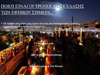 ΠΟΙΟΊ ΕΊΝΑΙ ΟΙ ΤΡΌΠΟΙ ΔΙΑΣΚΈΔΑΣΗΣ
ΤΩΝ ΕΦΉΒΩΝ ΣΉΜΕΡΑ ;
• Οι έφηβοι στις μέρες μας έχουν πολλούς και διαφορετικούς τρόπους
διασκέδασης:Συνήθως συχνάζουν σε :
Καφετέριες
internet cafe
club ή κέντρα διασκέδασης
κινηματογράφο ή στα θέατρα
 