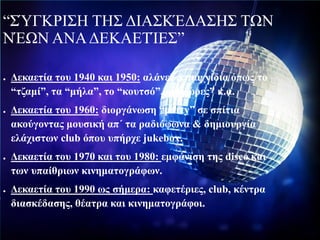 “ΣΎΓΚΡΙΣΗ ΤΗΣ ΔΙΑΣΚΈΔΑΣΗΣ ΤΩΝ
ΝΈΩΝ ΑΝΑΔΕΚΑΕΤΊΕΣ”
● Δεκαετία του 1940 και 1950: αλάνες &παιχνίδια όπως το
“τζαμί”, τα “μήλα”, το “κουτσό”, οι “χώρες” κ.α.
● Δεκαετία του 1960: διοργάνωση “party” σε σπίτια
ακούγοντας μουσική απ΄ τα ραδιόφωνα & δημιουργία
ελάχιστων club όπου υπήρχε jukebox.
● Δεκαετία του 1970 και του 1980: εμφάνιση της disco και
των υπαίθριων κινηματογράφων.
● Δεκαετία του 1990 ως σήμερα: καφετέριες, club, κέντρα
διασκέδασης, θέατρα και κινηματογράφοι.
 