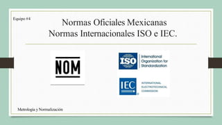 Normas Oficiales Mexicanas
Normas Internacionales ISO e IEC.
Equipo #4
Metrología y Normalización
 