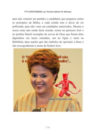 PT X CRISTIANISMO, por: Escriba Valdemir M. Menezes
para não votarem em partidos e candidatos que preguem contra
os princípios da Bíblia, e cada cristão tem o dever de ser
politizado, para não votar em candidatos anticristãos. Mesmo o
nosso reino não sendo deste mundo, temos no patriarca José e
no profeta Daniel exemplos de servos de Deus que foram altos
dignitários em terras estranhas, um no Egito e outra na
Babilônia, duas nações que são símbolos de oposição a Deus e
não envergonharam o nome do Senhor Javé.
[ 10 ]
 