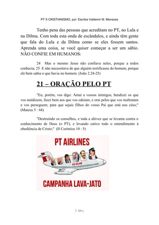 PT X CRISTIANISMO, por: Escriba Valdemir M. Menezes
Tenho pena das pessoas que acreditam no PT, no Lula e
na Dilma. Com toda esta onda de escândalos, e ainda têm gente
que fala do Lula e da Dilma como se eles fossem santos.
Aprenda uma coisa, se você quiser começar a ser um sábio.
NÃO CONFIE EM HUMANOS:
24 Mas o mesmo Jesus não confiava neles, porque a todos
conhecia; 25 E não necessitava de que alguém testificasse do homem, porque
ele bem sabia o que havia no homem. (João 2.24-25)
21 – ORAÇÃO PELO PT
"Eu, porém, vos digo: Amai a vossos inimigos, bendizei os que
vos maldizem, fazei bem aos que vos odeiam, e orai pelos que vos maltratam
e vos perseguem; para que sejais filhos do vosso Pai que está nos céus;"
(Mateus 5 : 44)
"Destruindo os conselhos, e toda a altivez que se levanta contra o
conhecimento de Deus (o PT), e levando cativo todo o entendimento à
obediência de Cristo;" (II Coríntios 10 : 5)
[ 100 ]
 