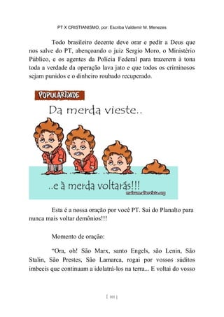 PT X CRISTIANISMO, por: Escriba Valdemir M. Menezes
Todo brasileiro decente deve orar e pedir a Deus que
nos salve do PT, abençoando o juiz Sergio Moro, o Ministério
Público, e os agentes da Polícia Federal para trazerem à tona
toda a verdade da operação lava jato e que todos os criminosos
sejam punidos e o dinheiro roubado recuperado.
Esta é a nossa oração por você PT. Sai do Planalto para
nunca mais voltar demônios!!!
Momento de oração:
“Ora, oh! São Marx, santo Engels, são Lenin, São
Stalin, São Prestes, São Lamarca, rogai por vossos súditos
imbecis que continuam a idolatrá-los na terra... E voltai do vosso
[ 101 ]
 