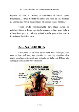 PT X CRISTIANISMO, por: Escriba Valdemir M. Menezes
repouso no céu, do inferno e continuem as vossas obras
inacabadas... Tende piedade das almas dos mais de 100 milhões
de vítimas que foram assassinadas em vossos santos nomes...”
Tenho orado continuamente para Deus salvar os
petistas, Dilma e Lula, mas tenho rogado a Deus com toda a
minha força que ele envie um anjo destruidor para acabar com o
Partido dos Trabalhadores.
22 – SABEDORIA
Você pode até ser uma pessoa sem muita instrução, mas
deve ter juízo suficiente para entender que governar um país é algo
muito complexo, este casal sem instrução do Lula e da Dilma, não
consegue administrar nem borracharia.
[ 102 ]
 