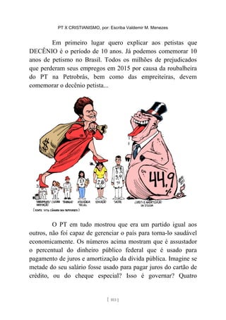 PT X CRISTIANISMO, por: Escriba Valdemir M. Menezes
Em primeiro lugar quero explicar aos petistas que
DECÊNIO é o período de 10 anos. Já podemos comemorar 10
anos de petismo no Brasil. Todos os milhões de prejudicados
que perderam seus empregos em 2015 por causa da roubalheira
do PT na Petrobrás, bem como das empreiteiras, devem
comemorar o decênio petista...
O PT em tudo mostrou que era um partido igual aos
outros, não foi capaz de gerenciar o país para torna-lo saudável
economicamente. Os números acima mostram que é assustador
o percentual do dinheiro público federal que é usado para
pagamento de juros e amortização da dívida pública. Imagine se
metade do seu salário fosse usado para pagar juros do cartão de
crédito, ou do cheque especial? Isso é governar? Quatro
[ 103 ]
 