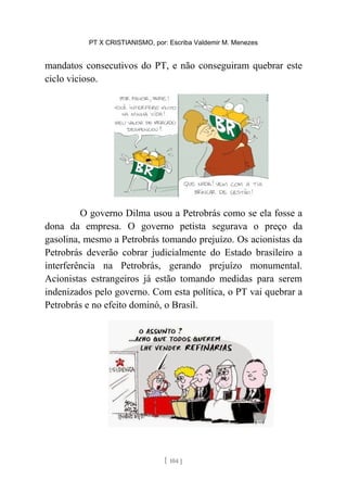 PT X CRISTIANISMO, por: Escriba Valdemir M. Menezes
mandatos consecutivos do PT, e não conseguiram quebrar este
ciclo vicioso.
O governo Dilma usou a Petrobrás como se ela fosse a
dona da empresa. O governo petista segurava o preço da
gasolina, mesmo a Petrobrás tomando prejuízo. Os acionistas da
Petrobrás deverão cobrar judicialmente do Estado brasileiro a
interferência na Petrobrás, gerando prejuízo monumental.
Acionistas estrangeiros já estão tomando medidas para serem
indenizados pelo governo. Com esta política, o PT vai quebrar a
Petrobrás e no efeito dominó, o Brasil.
[ 104 ]
 