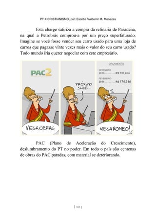 PT X CRISTIANISMO, por: Escriba Valdemir M. Menezes
Esta charge satiriza a compra da refinaria de Pasadena,
na qual a Petrobrás comprou-a por um preço superfaturado.
Imagine se você fosse vender seu carro usado para uma loja de
carros que pagasse vinte vezes mais o valor do seu carro usado?
Todo mundo iria querer negociar com este empresário.
PAC (Plano de Aceleração do Crescimento),
deslumbramento do PT no poder. Em todo o país são centenas
de obras do PAC paradas, com material se deteriorando.
[ 105 ]
 