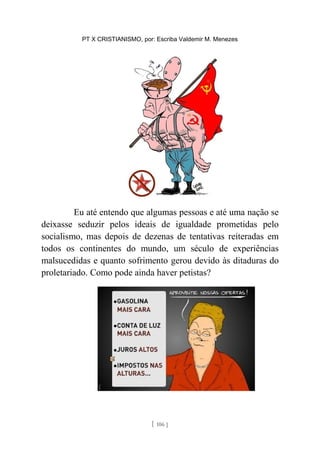 PT X CRISTIANISMO, por: Escriba Valdemir M. Menezes
Eu até entendo que algumas pessoas e até uma nação se
deixasse seduzir pelos ideais de igualdade prometidas pelo
socialismo, mas depois de dezenas de tentativas reiteradas em
todos os continentes do mundo, um século de experiências
malsucedidas e quanto sofrimento gerou devido às ditaduras do
proletariado. Como pode ainda haver petistas?
[ 106 ]
 