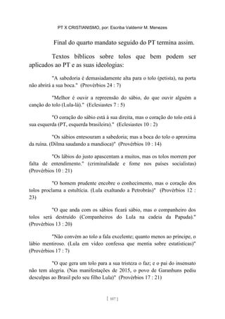 PT X CRISTIANISMO, por: Escriba Valdemir M. Menezes
Final do quarto mandato seguido do PT termina assim.
Textos bíblicos sobre tolos que bem podem ser
aplicados ao PT e as suas ideologias:
"A sabedoria é demasiadamente alta para o tolo (petista), na porta
não abrirá a sua boca." (Provérbios 24 : 7)
"Melhor é ouvir a repreensão do sábio, do que ouvir alguém a
canção do tolo (Lula-lá)." (Eclesiastes 7 : 5)
"O coração do sábio está à sua direita, mas o coração do tolo está à
sua esquerda (PT, esquerda brasileira)." (Eclesiastes 10 : 2)
"Os sábios entesouram a sabedoria; mas a boca do tolo o aproxima
da ruína. (Dilma saudando a mandioca)" (Provérbios 10 : 14)
"Os lábios do justo apascentam a muitos, mas os tolos morrem por
falta de entendimento." (criminalidade e fome nos países socialistas)
(Provérbios 10 : 21)
"O homem prudente encobre o conhecimento, mas o coração dos
tolos proclama a estultícia. (Lula exaltando a Petrobrás)" (Provérbios 12 :
23)
"O que anda com os sábios ficará sábio, mas o companheiro dos
tolos será destruído (Companheiros do Lula na cadeia da Papuda)."
(Provérbios 13 : 20)
"Não convém ao tolo a fala excelente; quanto menos ao príncipe, o
lábio mentiroso. (Lula em vídeo confessa que mentia sobre estatísticas)"
(Provérbios 17 : 7)
"O que gera um tolo para a sua tristeza o faz; e o pai do insensato
não tem alegria. (Nas manifestações de 2015, o povo de Garanhuns pediu
desculpas ao Brasil pelo seu filho Lula)" (Provérbios 17 : 21)
[ 107 ]
 