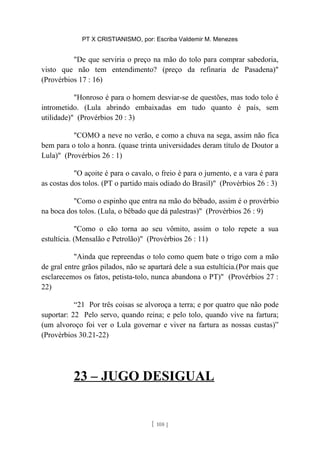 PT X CRISTIANISMO, por: Escriba Valdemir M. Menezes
"De que serviria o preço na mão do tolo para comprar sabedoria,
visto que não tem entendimento? (preço da refinaria de Pasadena)"
(Provérbios 17 : 16)
"Honroso é para o homem desviar-se de questões, mas todo tolo é
intrometido. (Lula abrindo embaixadas em tudo quanto é país, sem
utilidade)" (Provérbios 20 : 3)
"COMO a neve no verão, e como a chuva na sega, assim não fica
bem para o tolo a honra. (quase trinta universidades deram título de Doutor a
Lula)" (Provérbios 26 : 1)
"O açoite é para o cavalo, o freio é para o jumento, e a vara é para
as costas dos tolos. (PT o partido mais odiado do Brasil)" (Provérbios 26 : 3)
"Como o espinho que entra na mão do bêbado, assim é o provérbio
na boca dos tolos. (Lula, o bêbado que dá palestras)" (Provérbios 26 : 9)
"Como o cão torna ao seu vômito, assim o tolo repete a sua
estultícia. (Mensalão e Petrolão)" (Provérbios 26 : 11)
"Ainda que repreendas o tolo como quem bate o trigo com a mão
de gral entre grãos pilados, não se apartará dele a sua estultícia.(Por mais que
esclarecemos os fatos, petista-tolo, nunca abandona o PT)" (Provérbios 27 :
22)
“21 Por três coisas se alvoroça a terra; e por quatro que não pode
suportar: 22 Pelo servo, quando reina; e pelo tolo, quando vive na fartura;
(um alvoroço foi ver o Lula governar e viver na fartura as nossas custas)”
(Provérbios 30.21-22)
23 – JUGO DESIGUAL
[ 108 ]
 