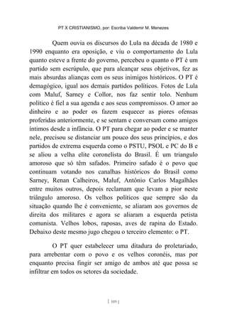 PT X CRISTIANISMO, por: Escriba Valdemir M. Menezes
Quem ouvia os discursos do Lula na década de 1980 e
1990 enquanto era oposição, e viu o comportamento do Lula
quanto esteve a frente do governo, percebeu o quanto o PT é um
partido sem escrúpulo, que para alcançar seus objetivos, fez as
mais absurdas alianças com os seus inimigos históricos. O PT é
demagógico, igual aos demais partidos políticos. Fotos de Lula
com Maluf, Sarney e Collor, nos faz sentir tolo. Nenhum
político é fiel a sua agenda e aos seus compromissos. O amor ao
dinheiro e ao poder os fazem esquecer as piores ofensas
proferidas anteriormente, e se sentam e conversam como amigos
íntimos desde a infância. O PT para chegar ao poder e se manter
nele, precisou se distanciar um pouco dos seus princípios, e dos
partidos de extrema esquerda como o PSTU, PSOL e PC do B e
se aliou a velha elite coronelista do Brasil. É um triangulo
amoroso que só têm safados. Primeiro safado é o povo que
continuam votando nos canalhas históricos do Brasil como
Sarney, Renan Calheiros, Maluf, Antônio Carlos Magalhães
entre muitos outros, depois reclamam que levam a pior neste
triângulo amoroso. Os velhos políticos que sempre são da
situação quando lhe é conveniente, se aliaram aos governos de
direita dos militares e agora se aliaram a esquerda petista
comunista. Velhos lobos, raposas, aves de rapina do Estado.
Debaixo deste mesmo jugo chegou o terceiro elemento: o PT.
O PT quer estabelecer uma ditadura do proletariado,
para arrebentar com o povo e os velhos coronéis, mas por
enquanto precisa fingir ser amigo de ambos até que possa se
infiltrar em todos os setores da sociedade.
[ 109 ]
 