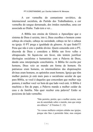 PT X CRISTIANISMO, por: Escriba Valdemir M. Menezes
A cor vermelha do comunismo soviético, da
internacional socialista, do Partido dos Trabalhadores, a cor
vermelha do sangue derramado, dos irmãos metralhas, uma cor
associada ao Diabo. Tudo tem a ver...
A Bíblia nos ensina de Gênesis a Apocalipse que o
sistema de Deus é sexista, isto é, Deus escolheu o homem como
cabeça da criação, cabeça na sociedade, cabeça no lar e cabeça
na igreja. O PT prega a igualdade de gêneros. Ai que lindo!!!!
Pena que não é este o padrão divino. Quem concorda com o PT,
discorda de Deus e considera a Bíblia um livro velho e
ultrapassado. Só façam-me um favor, não tentem justificar
ideologias socialistas e humanistas com a Palavra de Deus,
dando uma interpretação conciliatória. A Bíblia foi escrita por
homens, Deus veio ao mundo em forma de homem. Os
patriarcas eram homens, os intermediários das dispensações
divinas eram homens, os apóstolos eram homens. Igreja que têm
mulher pastora já está mais para o socialismo secular do que
para Bíblia, se você é daqueles que concordam que mulher seja
pastora, é melhor você ver bem de que lado você está. A Bíblia é
machista e fim de papo, a Palavra manda a mulher cuidar da
casa e da família. Não quer receber esta palavra? Então se
posicione do lado vermelho.
"Não permito, porém, que a mulher ensine, nem
use de autoridade sobre o marido, mas que esteja
em silêncio." (I Timóteo 2 : 12)
"As vossas mulheres estejam caladas nas igrejas;
porque não lhes é permitido falar; mas estejam
[ 11 ]
 