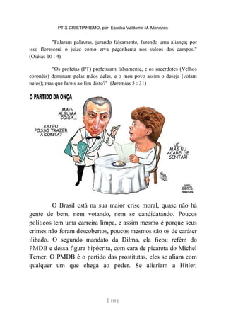 PT X CRISTIANISMO, por: Escriba Valdemir M. Menezes
"Falaram palavras, jurando falsamente, fazendo uma aliança; por
isso florescerá o juízo como erva peçonhenta nos sulcos dos campos."
(Oséias 10 : 4)
"Os profetas (PT) profetizam falsamente, e os sacerdotes (Velhos
coronéis) dominam pelas mãos deles, e o meu povo assim o deseja (votam
neles); mas que fareis ao fim disto?" (Jeremias 5 : 31)
O Brasil está na sua maior crise moral, quase não há
gente de bem, nem votando, nem se candidatando. Poucos
políticos tem uma carreira limpa, e assim mesmo é porque seus
crimes não foram descobertos, poucos mesmos são os de caráter
ilibado. O segundo mandato da Dilma, ela ficou refém do
PMDB e dessa figura hipócrita, com cara de picareta do Michel
Temer. O PMDB é o partido das prostitutas, eles se aliam com
qualquer um que chega ao poder. Se aliariam a Hitler,
[ 110 ]
 