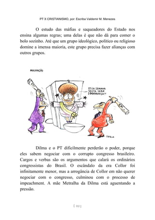 PT X CRISTIANISMO, por: Escriba Valdemir M. Menezes
O estudo das máfias e saqueadores do Estado nos
ensina algumas regras; uma delas é que não dá para comer o
bolo sozinho. Até que um grupo ideológico, político ou religioso
domine a imensa maioria, este grupo precisa fazer alianças com
outros grupos.
Dilma e o PT dificilmente perderão o poder, porque
eles sabem negociar com o corrupto congresso brasileiro.
Cargos e verbas são os argumentos que calará os ordinários
congressistas do Brasil. O escândalo da era Collor foi
infinitamente menor, mas a arrogância de Collor em não querer
negociar com o congresso, culminou com o processo de
impeachment. A mãe Metralha da Dilma está aguentando a
pressão.
[ 112 ]
 