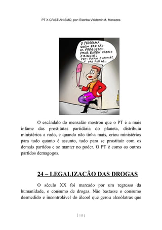 PT X CRISTIANISMO, por: Escriba Valdemir M. Menezes
O escândalo do mensalão mostrou que o PT é a mais
infame das prostitutas partidária do planeta, distribuiu
ministérios a rodo, e quando não tinha mais, criou ministérios
para tudo quanto é assunto, tudo para se prostituir com os
demais partidos e se manter no poder. O PT é como os outros
partidos demagogos.
24 – LEGALIZAÇÃO DAS DROGAS
O século XX foi marcado por um regresso da
humanidade, o consumo de drogas. Não bastasse o consumo
desmedido e incontrolável do álcool que gerou alcoólatras que
[ 113 ]
 