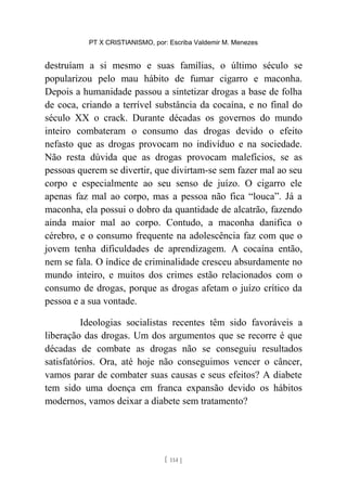 PT X CRISTIANISMO, por: Escriba Valdemir M. Menezes
destruíam a si mesmo e suas famílias, o último século se
popularizou pelo mau hábito de fumar cigarro e maconha.
Depois a humanidade passou a sintetizar drogas a base de folha
de coca, criando a terrível substância da cocaína, e no final do
século XX o crack. Durante décadas os governos do mundo
inteiro combateram o consumo das drogas devido o efeito
nefasto que as drogas provocam no indivíduo e na sociedade.
Não resta dúvida que as drogas provocam malefícios, se as
pessoas querem se divertir, que divirtam-se sem fazer mal ao seu
corpo e especialmente ao seu senso de juízo. O cigarro ele
apenas faz mal ao corpo, mas a pessoa não fica “louca”. Já a
maconha, ela possui o dobro da quantidade de alcatrão, fazendo
ainda maior mal ao corpo. Contudo, a maconha danifica o
cérebro, e o consumo frequente na adolescência faz com que o
jovem tenha dificuldades de aprendizagem. A cocaína então,
nem se fala. O índice de criminalidade cresceu absurdamente no
mundo inteiro, e muitos dos crimes estão relacionados com o
consumo de drogas, porque as drogas afetam o juízo crítico da
pessoa e a sua vontade.
Ideologias socialistas recentes têm sido favoráveis a
liberação das drogas. Um dos argumentos que se recorre é que
décadas de combate as drogas não se conseguiu resultados
satisfatórios. Ora, até hoje não conseguimos vencer o câncer,
vamos parar de combater suas causas e seus efeitos? A diabete
tem sido uma doença em franca expansão devido os hábitos
modernos, vamos deixar a diabete sem tratamento?
[ 114 ]
 