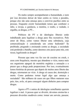 PT X CRISTIANISMO, por: Escriba Valdemir M. Menezes
Os males sempre acompanharam a humanidade, e nem
por isso devemos deixar de lutar contra os vícios e pecados,
porque eles são uma ameaça para o convívio pacífico entre as
pessoas. Enquanto existir humanidade temos que combater o
ódio, a inveja, a ganância, a mentira, o roubo, a vaidade, o
orgulho, as drogas, o PT...
Políticos do PT e de ideologias liberais estão
trabalhando para legalizar a droga para fins recreativos. Pelo
amor de Deus, como vamos liberar uma substância, cuja
comercialização é considerada um crime hediondo? Se
proibindo, pregando e ensinando contra as drogas, a sociedade
está perdendo a batalha, como daremos este passo para trás, este
recuo, legalizando as drogas?
Pessoas que uma vez fez uso de cocaína ou crack, e
usou com frequência, mesmo que abandone o vício, nunca mais
seu organismo apagará da memória orgânica a sensação e o
prazer que a droga pode proporcionar. Por isso, eventualmente
lemos histórias de pessoas que depois de muitos anos liberto das
drogas, retornaram ao vício. A droga só causa dor, destruição e
morte. Como podemos tornar legal algo que ameaça a
sociedade? São milhares de casos em que filhos mataram seus
pais, tios, avôs, só para conseguir algum dinheiro para comprar
drogas.
Agora o PT e outros de ideologias semelhantes querem
legalizar o mal. A pessoa quer se divertir, devemos ensina-las a
procurar diversões saudáveis como: tomar um sorvete, passear,
[ 115 ]
 