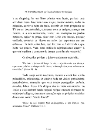 PT X CRISTIANISMO, por: Escriba Valdemir M. Menezes
ir ao shopping, ler um livro, plantar uma horta, praticar uma
atividade física, fazer um curso, viajar, escutar música, andar no
calçadão, correr a beira da praia, assistir um bom programa de
TV ou um documentário, conversar com os amigos, almoçar em
família, ir a um restaurante, visitar um zoológico ou jardim
botânico, sentar na praça, falar com Deus em oração, praticar
caridade, consolar os idosos no asilo, dar esperança em um
orfanato. Há tanta coisa boa, que faz bem e é divertida e que
custa tão pouco. Vem estes políticos representando quem? E
querem legalizar o consumo de drogas para fins de recreação?
Os drogados perdem o juízo e andam na escuridão.
"Por isso o juízo está longe de nós, e a justiça não nos alcança;
esperamos pela luz, e eis que só há trevas; pelo resplendor, mas andamos em
escuridão." (Isaías 59 : 9)
Toda droga como maconha, cocaína e crack tem efeito
psicodélico, enlouquece. O usuário pode ter visões, pensamento
perturbadores, sensação que está sendo perseguido, euforia,
ousadia, fobia. Estas três drogas são as mais consumidas no
Brasil e elas acabam sendo usadas porque causam alteração no
estado psicológico, causando sensações que os próprios usuários
descrevem como: “muito louca!”
"Disse eu aos loucos: Não enlouqueçais, e aos ímpios: Não
levanteis a fronte;" (Salmos 75 : 4)
[ 116 ]
 