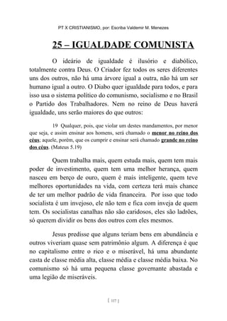 PT X CRISTIANISMO, por: Escriba Valdemir M. Menezes
25 – IGUALDADE COMUNISTA
O ideário de igualdade é ilusório e diabólico,
totalmente contra Deus. O Criador fez todos os seres diferentes
uns dos outros, não há uma árvore igual a outra, não há um ser
humano igual a outro. O Diabo quer igualdade para todos, e para
isso usa o sistema político do comunismo, socialismo e no Brasil
o Partido dos Trabalhadores. Nem no reino de Deus haverá
igualdade, uns serão maiores do que outros:
19 Qualquer, pois, que violar um destes mandamentos, por menor
que seja, e assim ensinar aos homens, será chamado o menor no reino dos
céus; aquele, porém, que os cumprir e ensinar será chamado grande no reino
dos céus. (Mateus 5.19)
Quem trabalha mais, quem estuda mais, quem tem mais
poder de investimento, quem tem uma melhor herança, quem
nasceu em berço de ouro, quem é mais inteligente, quem teve
melhores oportunidades na vida, com certeza terá mais chance
de ter um melhor padrão de vida financeira. Por isso que todo
socialista é um invejoso, ele não tem e fica com inveja de quem
tem. Os socialistas canalhas não são caridosos, eles são ladrões,
só querem dividir os bens dos outros com eles mesmos.
Jesus predisse que alguns teriam bens em abundância e
outros viveriam quase sem patrimônio algum. A diferença é que
no capitalismo entre o rico e o miserável, há uma abundante
casta de classe média alta, classe média e classe média baixa. No
comunismo só há uma pequena classe governante abastada e
uma legião de miseráveis.
[ 117 ]
 