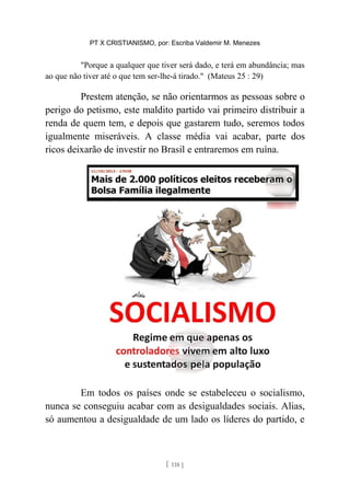PT X CRISTIANISMO, por: Escriba Valdemir M. Menezes
"Porque a qualquer que tiver será dado, e terá em abundância; mas
ao que não tiver até o que tem ser-lhe-á tirado." (Mateus 25 : 29)
Prestem atenção, se não orientarmos as pessoas sobre o
perigo do petismo, este maldito partido vai primeiro distribuir a
renda de quem tem, e depois que gastarem tudo, seremos todos
igualmente miseráveis. A classe média vai acabar, parte dos
ricos deixarão de investir no Brasil e entraremos em ruína.
Em todos os países onde se estabeleceu o socialismo,
nunca se conseguiu acabar com as desigualdades sociais. Alias,
só aumentou a desigualdade de um lado os líderes do partido, e
[ 118 ]
 