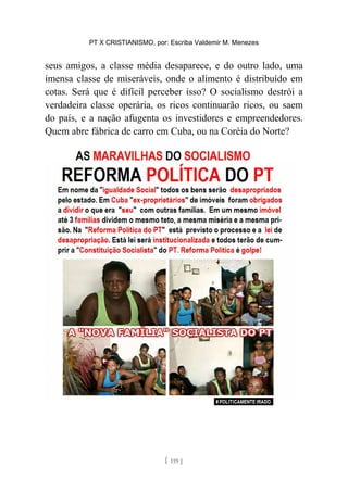 PT X CRISTIANISMO, por: Escriba Valdemir M. Menezes
seus amigos, a classe média desaparece, e do outro lado, uma
imensa classe de miseráveis, onde o alimento é distribuído em
cotas. Será que é difícil perceber isso? O socialismo destrói a
verdadeira classe operária, os ricos continuarão ricos, ou saem
do país, e a nação afugenta os investidores e empreendedores.
Quem abre fábrica de carro em Cuba, ou na Coréia do Norte?
[ 119 ]
 