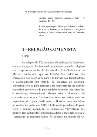 PT X CRISTIANISMO, por: Escriba Valdemir M. Menezes
sujeitas, como também ordena a lei." (I
Coríntios 14 : 34)
3 Mas quero que saibais que Cristo é a cabeça
de todo o homem, e o homem a cabeça da
mulher; e Deus a cabeça de Cristo. (I Coríntios
11.3)
2 - RELIGIÃO COMUNISTA
URSS
Os adeptos do PT, chamados de petistas, são fervorosos
em suas crenças no Partido, tendo esperanças de cunho religioso
com respeito ao sonho do Partido dos Trabalhadores ser o
Messias institucional que os livrarão dos poderosos, dos
corruptos e das misérias humanas. O Partido dos Trabalhadores
é essencialmente um partido de esquerda de ideologia
comunista. Não dá para entender o PT sem entender seu espírito
comunista que é retratado pela bandeira vermelha que simboliza
o socialismo internacional. Mesmo com a derrocada do
comunismo e o seu fracasso em todos os países onde se
implantou este regime, ainda assim, o Brasil arriscou seu futuro
ao colocar no poder em 2003, o Lula como presidente do país.
Com o colapso comunista, os saudosistas “adventistas dos
últimos dias comunistas” passaram a adotar a melopeia de que o
"verdadeiro comunismo nunca foi adotado no mundo"!!! Os
[ 12 ]
 