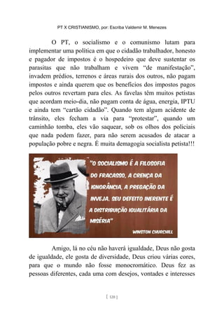 PT X CRISTIANISMO, por: Escriba Valdemir M. Menezes
O PT, o socialismo e o comunismo lutam para
implementar uma política em que o cidadão trabalhador, honesto
e pagador de impostos é o hospedeiro que deve sustentar os
parasitas que não trabalham e vivem “de manifestação”,
invadem prédios, terrenos e áreas rurais dos outros, não pagam
impostos e ainda querem que os benefícios dos impostos pagos
pelos outros revertam para eles. As favelas têm muitos petistas
que acordam meio-dia, não pagam conta de água, energia, IPTU
e ainda tem “cartão cidadão”. Quando tem algum acidente de
trânsito, eles fecham a via para “protestar”, quando um
caminhão tomba, eles vão saquear, sob os olhos dos policiais
que nada podem fazer, para não serem acusados de atacar a
população pobre e negra. É muita demagogia socialista petista!!!
Amigo, lá no céu não haverá igualdade, Deus não gosta
de igualdade, ele gosta de diversidade, Deus criou várias cores,
para que o mundo não fosse monocromático. Deus fez as
pessoas diferentes, cada uma com desejos, vontades e interesses
[ 120 ]
 