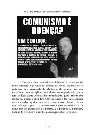 PT X CRISTIANISMO, por: Escriba Valdemir M. Menezes
Nascemos com características diferentes, e viveremos de
forma diferente. A parábola dos talentos nos revela que Deus deu a
cada um, certa quantidade de talentos, e ele só exige que nós
trabalhemos para multiplicar estes talentos ao longo da vida. Quem
tem um, Deus espera que multiplique e tenha dois, quem tem dois que
chegue aos quatro, e quem tem cinco que alcance dez. Deus condena
os acomodados, aqueles que enterram seus poucos talentos, e ficam
esperando que o governo o sustente com programas assistenciais. O
maior mal dos pobres não é a pobreza, é a preguiça, a indolência,
molúria. O comunismo é a instituição dos que só tem um talento.
[ 122 ]
 