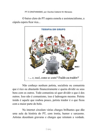 PT X CRISTIANISMO, por: Escriba Valdemir M. Menezes
O baixo clero do PT espera esmola e assistencialismo, a
cúpula espera ficar rica...
Não conheço nenhum petista, socialista ou comunista
que é rico ou abastardo financeiramente e queira dividir os seus
bens com os outros. Todo comunista só quer dividir o que é dos
outros. Isso não é comunismo, isso é ladroagem mesmo. Petista
traído é aquele que roubou pouco, petista traidor é o que ficou
com a maior parte do bolo.
Na internet circulam várias charges brilhantes que dão
uma aula da história do PT, com ironia, humor e sarcasmo.
Artistas desenham gravuras e charges que retratam a verdade.
[ 124 ]
 