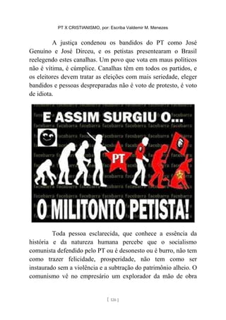PT X CRISTIANISMO, por: Escriba Valdemir M. Menezes
A justiça condenou os bandidos do PT como José
Genuíno e José Dirceu, e os petistas presentearam o Brasil
reelegendo estes canalhas. Um povo que vota em maus políticos
não é vítima, é cúmplice. Canalhas têm em todos os partidos, e
os eleitores devem tratar as eleições com mais seriedade, eleger
bandidos e pessoas despreparadas não é voto de protesto, é voto
de idiota.
Toda pessoa esclarecida, que conhece a essência da
história e da natureza humana percebe que o socialismo
comunista defendido pelo PT ou é desonesto ou é burro, não tem
como trazer felicidade, prosperidade, não tem como ser
instaurado sem a violência e a subtração do patrimônio alheio. O
comunismo vê no empresário um explorador da mão de obra
[ 126 ]
 
