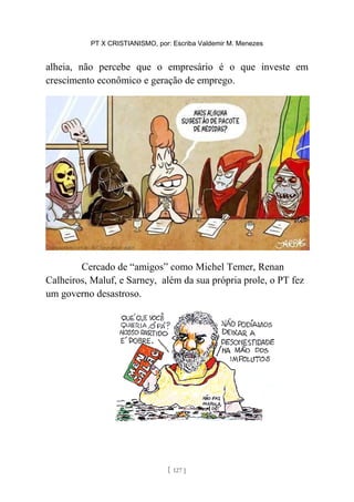 PT X CRISTIANISMO, por: Escriba Valdemir M. Menezes
alheia, não percebe que o empresário é o que investe em
crescimento econômico e geração de emprego.
Cercado de “amigos” como Michel Temer, Renan
Calheiros, Maluf, e Sarney, além da sua própria prole, o PT fez
um governo desastroso.
[ 127 ]
 