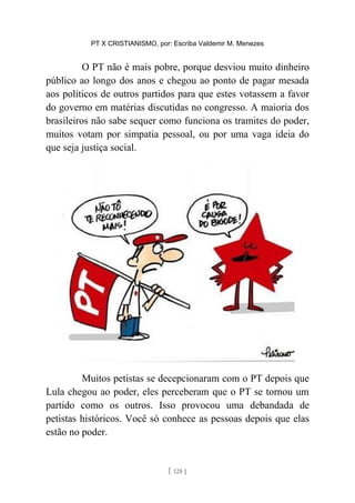 PT X CRISTIANISMO, por: Escriba Valdemir M. Menezes
O PT não é mais pobre, porque desviou muito dinheiro
público ao longo dos anos e chegou ao ponto de pagar mesada
aos políticos de outros partidos para que estes votassem a favor
do governo em matérias discutidas no congresso. A maioria dos
brasileiros não sabe sequer como funciona os tramites do poder,
muitos votam por simpatia pessoal, ou por uma vaga ideia do
que seja justiça social.
Muitos petistas se decepcionaram com o PT depois que
Lula chegou ao poder, eles perceberam que o PT se tornou um
partido como os outros. Isso provocou uma debandada de
petistas históricos. Você só conhece as pessoas depois que elas
estão no poder.
[ 128 ]
 