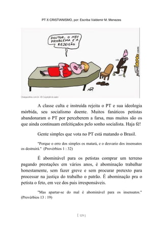 PT X CRISTIANISMO, por: Escriba Valdemir M. Menezes
A classe culta e instruída rejeita o PT e sua ideologia
mórbida, seu socialismo doente. Muitos fanáticos petistas
abandonaram o PT por perceberem a farsa, mas muitos são os
que ainda continuam enfeitiçados pelo sonho socialista. Haja fé!
Gente simples que vota no PT está matando o Brasil.
"Porque o erro dos simples os matará, e o desvario dos insensatos
os destruirá." (Provérbios 1 : 32)
É abominável para os petistas comprar um terreno
pagando prestações em vários anos, é abominação trabalhar
honestamente, sem fazer greve e sem procurar pretexto para
processar na justiça do trabalho o patrão. É abominação pra o
petista o feto, em vez dos pais irresponsáveis.
"Mas apartar-se do mal é abominável para os insensatos."
(Provérbios 13 : 19)
[ 129 ]
 