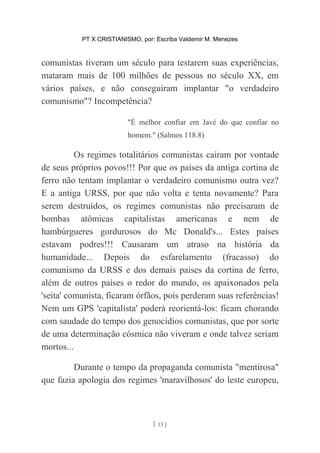 PT X CRISTIANISMO, por: Escriba Valdemir M. Menezes
comunistas tiveram um século para testarem suas experiências,
mataram mais de 100 milhões de pessoas no século XX, em
vários países, e não conseguiram implantar "o verdadeiro
comunismo"? Incompetência?
"É melhor confiar em Javé do que confiar no
homem." (Salmos 118.8)
Os regimes totalitários comunistas caíram por vontade
de seus próprios povos!!! Por que os países da antiga cortina de
ferro não tentam implantar o verdadeiro comunismo outra vez?
E a antiga URSS, por que não volta e tenta novamente? Para
serem destruídos, os regimes comunistas não precisaram de
bombas atômicas capitalistas americanas e nem de
hambúrgueres gordurosos do Mc Donald's... Estes países
estavam podres!!! Causaram um atraso na história da
humanidade... Depois do esfarelamento (fracasso) do
comunismo da URSS e dos demais países da cortina de ferro,
além de outros países o redor do mundo, os apaixonados pela
'seita' comunista, ficaram órfãos, pois perderam suas referências!
Nem um GPS 'capitalista' poderá reorientá-los: ficam chorando
com saudade do tempo dos genocídios comunistas, que por sorte
de uma determinação cósmica não viveram e onde talvez seriam
mortos...
Durante o tempo da propaganda comunista "mentirosa"
que fazia apologia dos regimes 'maravilhosos' do leste europeu,
[ 13 ]
 