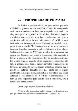 PT X CRISTIANISMO, por: Escriba Valdemir M. Menezes
27 – PROPRIEDADE PRIVADA
O direito a propriedade é um pressuposto que toda
sociedade e governo devem respeitar. O que for conquistado
mediante o trabalho é um bem que não pode ser tomado por
ninguém a pretexto de justiça social. O dono de imóveis, objetos
e dinheiro não pode ter seus bens confiscados por grupos
criminosos sob alegação que são pobres. O MST é uma
instituição criminosa que afronta o direito de propriedade, e este
grupo é um braço do PT. Inúmeras vezes eles se organizam e
invadem fazendas, matando o gado, e loteando a terra alheia.
Todos os integrantes do MST que invadem terra deveriam ser
presos em flagrante por roubo e terrorismo, pois mediante a
força e a violência não respeitam as leis do estado constituído.
Em outros tempos, quando ideias socialistas comunistas não
tinham espaço. Estes bandos seriam cercados e fuzilados pelas
forças do governo. As pessoas pagam impostos e esperam que o
estado as defenda daqueles que não respeitam a ordem
constituída. Ainda por cima, criminaliza o fazendeiro que tentar
defender a sua propriedade. A vítima é criminalizada e o
bandido está respaldado pelo Estado. Isso é socialismo, isto é
Partido dos Trabalhadores.
Quem pega o que é dos outros é ladrão:
"O ladrão não vem senão a roubar, a matar, e a destruir; eu vim
para que tenham vida, e a tenham com abundância." (João 10 : 10)
[ 130 ]
 