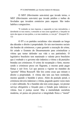 PT X CRISTIANISMO, por: Escriba Valdemir M. Menezes
O MST (Movimento sem-terra) que invade terras, o
MST (Movimento sem-teto) que invade prédios e turbas de
favelados que invadem comércios para saquear. São todos
ladrões e cangaceiros.
"E roubarão as tuas riquezas, e saquearão as tuas mercadorias, e
derrubarão os teus muros, e arrasarão as tuas casas agradáveis; e lançarão no
meio das águas as tuas pedras, e as tuas madeiras, e o teu pó." (Ezequiel 26 :
12)
O PT e os partidos socialistas vêm minando ao longo
das décadas o direito à propriedade. Os tais movimentos sociais
são bandos de criminosos, e para garantir a execução do crime,
foi criado o Estatuto do Desarmamento para criminalizar a
vítima que tentar defender sua vida e seu patrimônio. O
legislativo brasileiro tem manietado o valente povo brasileiro
que é roubado e o governo não indeniza a vitima e dá punições
brandas aos criminosos. O crime de receptação e furto, mesmo
sendo o criminoso preso em flagrante, o mesmo pode pagar
fiança e sair livre. Lei que passou a vigorar no mandato da
“gerenta” Dilma Rousseff. São leis como essas que minam o
direito a propriedade. A vítima não tem seu bem restituído,
mesmo quando o bandido é preso. Além da punição penal, o
criminoso deveria indenizar a vítima, pagando quatro vezes mais
o valor subtraído. Se o bandido não tem como pagar, vai prestar
serviço obrigatório e forçado para o Estado para indenizar a
vítima. Isso é justiça social. Mas a mentalidade socialista
moderna, só pensa em preservar a integridade física e “moral”
[ 131 ]
 