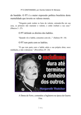 PT X CRISTIANISMO, por: Escriba Valdemir M. Menezes
do bandido. O PT é a maior expressão política brasileira desta
mentalidade que inverte os valores morais.
"Ninguém pode roubar os bens do valente, entrando-lhe em sua
casa, se primeiro não maniatar o valente; e então roubará a sua casa."
(Marcos 3 : 27)
O PT defende os direitos dos ladrões.
"Quando vês o ladrão, consentes com ele..." (Salmos 50 : 18)
O PT tem parte com os ladrões.
"O que tem parte com o ladrão odeia a sua própria alma; ouve
maldições, e não o denuncia." (Provérbios 29 : 24)
A Dama de Ferro, comandou a Inglaterra na época da Guerra
Fria.
[ 132 ]
 