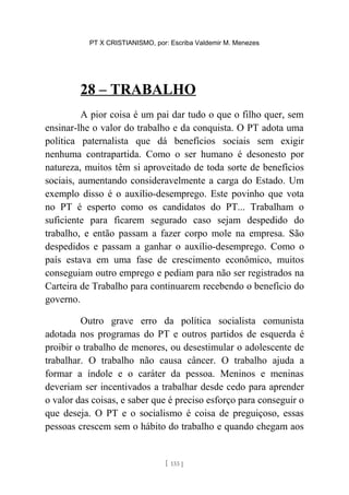 PT X CRISTIANISMO, por: Escriba Valdemir M. Menezes
28 – TRABALHO
A pior coisa é um pai dar tudo o que o filho quer, sem
ensinar-lhe o valor do trabalho e da conquista. O PT adota uma
política paternalista que dá benefícios sociais sem exigir
nenhuma contrapartida. Como o ser humano é desonesto por
natureza, muitos têm si aproveitado de toda sorte de benefícios
sociais, aumentando consideravelmente a carga do Estado. Um
exemplo disso é o auxílio-desemprego. Este povinho que vota
no PT é esperto como os candidatos do PT... Trabalham o
suficiente para ficarem segurado caso sejam despedido do
trabalho, e então passam a fazer corpo mole na empresa. São
despedidos e passam a ganhar o auxílio-desemprego. Como o
país estava em uma fase de crescimento econômico, muitos
conseguiam outro emprego e pediam para não ser registrados na
Carteira de Trabalho para continuarem recebendo o benefício do
governo.
Outro grave erro da política socialista comunista
adotada nos programas do PT e outros partidos de esquerda é
proibir o trabalho de menores, ou desestimular o adolescente de
trabalhar. O trabalho não causa câncer. O trabalho ajuda a
formar a índole e o caráter da pessoa. Meninos e meninas
deveriam ser incentivados a trabalhar desde cedo para aprender
o valor das coisas, e saber que é preciso esforço para conseguir o
que deseja. O PT e o socialismo é coisa de preguiçoso, essas
pessoas crescem sem o hábito do trabalho e quando chegam aos
[ 133 ]
 