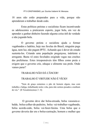 PT X CRISTIANISMO, por: Escriba Valdemir M. Menezes
18 anos não estão preparados para a vida, porque não
aprenderam a trabalhar desde cedo.
Estas políticas petistas e socialistas ficam incentivando
os adolescentes a praticarem esporte, jogar bola, em vez de
aprender a ganhar dinheiro fazendo alguma coisa útil de verdade
e não jogando bola.
O governo petista e socialista ajuda a formar
vagabundos e ladrões, hoje nas favelas do Brasil, ninguém paga
água, nem luz, não pagam IPTU. Achando que é dever do estado
sustenta-los. Criando uma população preguiçosa, indolente e
arrogante. Basta vê estes favelados exigindo vagas nas creches
das prefeituras. Estes irresponsáveis têm filhos como preás e
exigem que o governo crie, eduque e alimente sua prole. Onde
vamos parar?
TRABALHO NÃO DÁ CÂNCER!
TRABALHO É VIRTUDE NÃO É VÍCIO!
"Nem de graça comemos o pão de homem algum, mas com
trabalho e fadiga, trabalhando noite e dia, para não sermos pesados a nenhum
de vós." (II Tessalonicenses 3 : 8)
O governo deve dar bolsa-enxada, bolsa vassoura-e-
balde, bolsa-colher-de-pedreiro, bolsa vai-trabalhar-vagabundo,
bolsa acorde-cedo, bolsa vai-fazer-faxina. Uma bolsa que o
governo deveria dar era o bolsa-castração, homem e mulher que
[ 134 ]
 