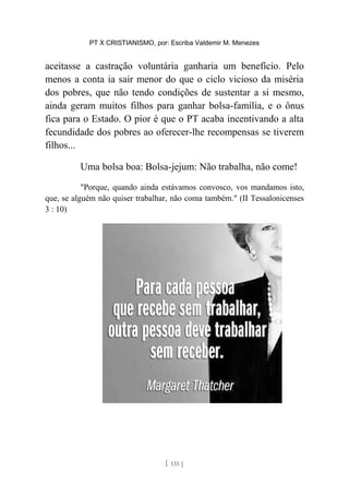 PT X CRISTIANISMO, por: Escriba Valdemir M. Menezes
aceitasse a castração voluntária ganharia um benefício. Pelo
menos a conta ia sair menor do que o ciclo vicioso da miséria
dos pobres, que não tendo condições de sustentar a si mesmo,
ainda geram muitos filhos para ganhar bolsa-família, e o ônus
fica para o Estado. O pior é que o PT acaba incentivando a alta
fecundidade dos pobres ao oferecer-lhe recompensas se tiverem
filhos...
Uma bolsa boa: Bolsa-jejum: Não trabalha, não come!
"Porque, quando ainda estávamos convosco, vos mandamos isto,
que, se alguém não quiser trabalhar, não coma também." (II Tessalonicenses
3 : 10)
[ 135 ]
 
