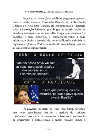 PT X CRISTIANISMO, por: Escriba Valdemir M. Menezes
Enquanto as revoluções socialistas só geraram guerras,
fome e morte, como a Revolução Bolchevista, a Revolução
Chinesa e a Revolução Cubana, em contraposição a Inglaterra
criou a Revolução Industrial que obrigou as demais nações do
mundo a acabarem com a escravidão. O que gera riquezas é o
trabalho, o livre comércio, o empreendedorismo, a livre
iniciativa, o direito a propriedade, por esta filosofia a história da
Inglaterra é gloriosa. Podem acusa-los de colonialistas, mas até
as suas colônias enriqueceram.
Os governos militares no Brasil não foram perfeitos,
mas todos reconhecem que foi o período do “milagre
econômico”, investiu-se em economia de base como construção
de siderúrgicas e hidroelétricas, e muitas rodovias unindo o
[ 136 ]
 