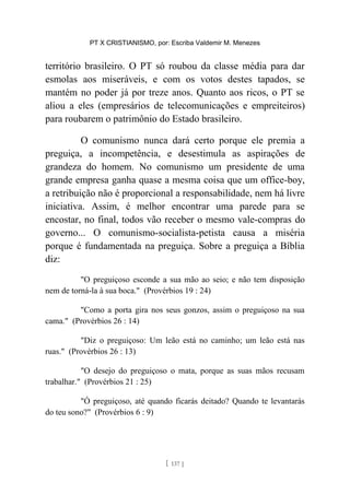 PT X CRISTIANISMO, por: Escriba Valdemir M. Menezes
território brasileiro. O PT só roubou da classe média para dar
esmolas aos miseráveis, e com os votos destes tapados, se
mantém no poder já por treze anos. Quanto aos ricos, o PT se
aliou a eles (empresários de telecomunicações e empreiteiros)
para roubarem o patrimônio do Estado brasileiro.
O comunismo nunca dará certo porque ele premia a
preguiça, a incompetência, e desestimula as aspirações de
grandeza do homem. No comunismo um presidente de uma
grande empresa ganha quase a mesma coisa que um office-boy,
a retribuição não é proporcional a responsabilidade, nem há livre
iniciativa. Assim, é melhor encontrar uma parede para se
encostar, no final, todos vão receber o mesmo vale-compras do
governo... O comunismo-socialista-petista causa a miséria
porque é fundamentada na preguiça. Sobre a preguiça a Bíblia
diz:
"O preguiçoso esconde a sua mão ao seio; e não tem disposição
nem de torná-la à sua boca." (Provérbios 19 : 24)
"Como a porta gira nos seus gonzos, assim o preguiçoso na sua
cama." (Provérbios 26 : 14)
"Diz o preguiçoso: Um leão está no caminho; um leão está nas
ruas." (Provérbios 26 : 13)
"O desejo do preguiçoso o mata, porque as suas mãos recusam
trabalhar." (Provérbios 21 : 25)
"Ó preguiçoso, até quando ficarás deitado? Quando te levantarás
do teu sono?" (Provérbios 6 : 9)
[ 137 ]
 
