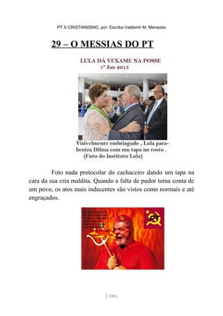 PT X CRISTIANISMO, por: Escriba Valdemir M. Menezes
29 – O MESSIAS DO PT
Foto nada protocolar do cachaceiro dando um tapa na
cara da sua cria maldita. Quando a falta de pudor toma conta de
um povo, os atos mais indecentes são vistos como normais e até
engraçados.
[ 138 ]
 