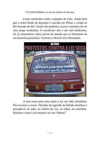 PT X CRISTIANISMO, por: Escriba Valdemir M. Menezes
Como nordestino tenho vergonha de Lula. Ainda bem
que a outra banda da desgraça é nascida em Minas e criada no
Rio Grande do Sul. Assim não podemos acusar o petismo de ser
uma praga nordestina. O socialismo não é um mal nordestino,
ele já contaminou vários povos do mundo que se libertaram de
sua doutrina parasitária. Curemos o Brasil com informação.
A pior coisa para uma nação é ter um líder alcoólatra.
Nós tivemos o nosso. Décadas de ingestão de bebida alcoólica é
perceptível no odor, no timbre da voz, no olhar, no caminhar.
Inúmeras vezes Lula mostrou ser um “bebum”.
[ 139 ]
 