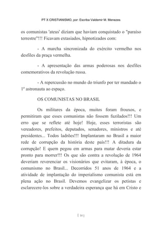 PT X CRISTIANISMO, por: Escriba Valdemir M. Menezes
os comunistas 'ateus' diziam que haviam conquistado o "paraíso
terrestre"!!! Ficavam extasiados, hipnotizados com:
- A marcha sincronizada do exército vermelho nos
desfiles da praça vermelha.
- A apresentação das armas poderosas nos desfiles
comemorativos da revolução russa.
- A repercussão no mundo do triunfo por ter mandado o
1º astronauta ao espaço.
OS COMUNISTAS NO BRASIL
Os militares da época, muitos foram frouxos, e
permitiram que esses comunistas não fossem fuzilados!!! Um
erro que se reflete até hoje! Hoje, esses terroristas são
vereadores, prefeitos, deputados, senadores, ministros e até
presidentes... Todos ladrões!!! Implantaram no Brasil a maior
rede de corrupção da história deste país!!! A ditadura da
corrupção! E quem pegou em armas para matar deveria estar
pronto para morrer!!! Os que são contra a revolução de 1964
deveriam reverenciar os visionários que evitaram, à época, o
comunismo no Brasil... Decorridos 51 anos de 1964 e a
atividade de implantação do imperialismo comunista está em
plena ação no Brasil. Devemos evangelizar os petistas e
esclarecere-los sobre a verdadeira esperança que há em Cristo e
[ 14 ]
 