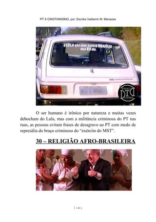 PT X CRISTIANISMO, por: Escriba Valdemir M. Menezes
O ser humano é irônico por natureza e muitas vezes
debocham do Lula, mas com a militância criminosa do PT nas
ruas, as pessoas evitam frases de desagravo ao PT com medo de
represália do braço criminoso do “exército do MST”.
30 – RELIGIÃO AFRO-BRASILEIRA
[ 140 ]
 